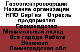 Газоэлектросварщик › Название организации ­ НПО СарГаз › Отрасль предприятия ­ Производство › Минимальный оклад ­ 1 - Все города Работа » Вакансии   . Ленинградская обл.,Сосновый Бор г.